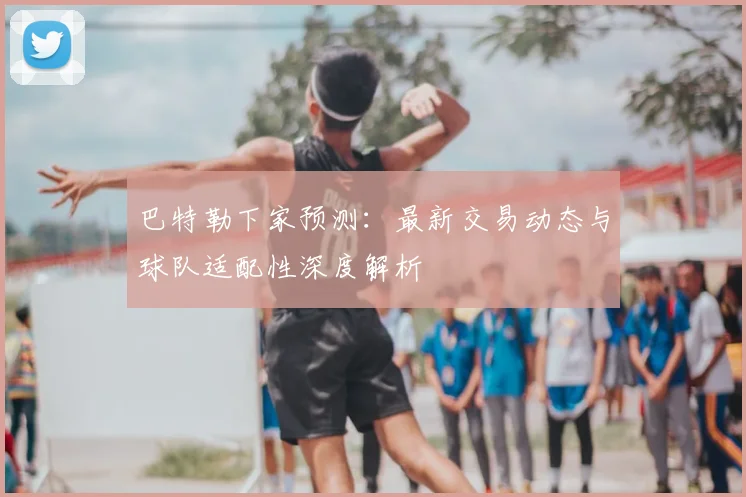 巴特勒下家预测:最新交易动态与球队适配性深度解析