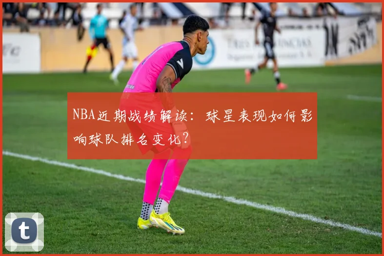 NBA近期战绩解读：球星表现如何影响球队排名变化？