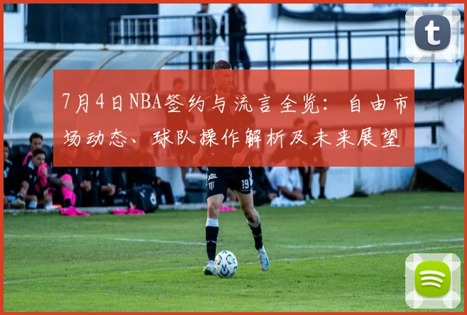 7月4日NBA签约与流言全览:自由市场动态、球队操作解析及未来展望