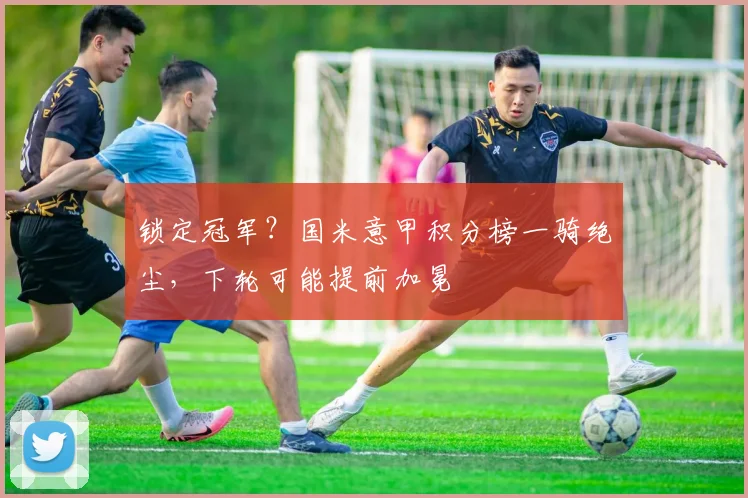 锁定冠军?国米意甲积分榜一骑绝尘,下轮可能提前加冕