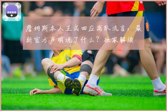 詹姆斯本人正式回应离队流言,最新官方声明说了什么?独家解读