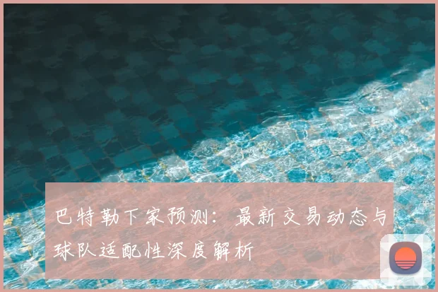 巴特勒下家预测:最新交易动态与球队适配性深度解析
