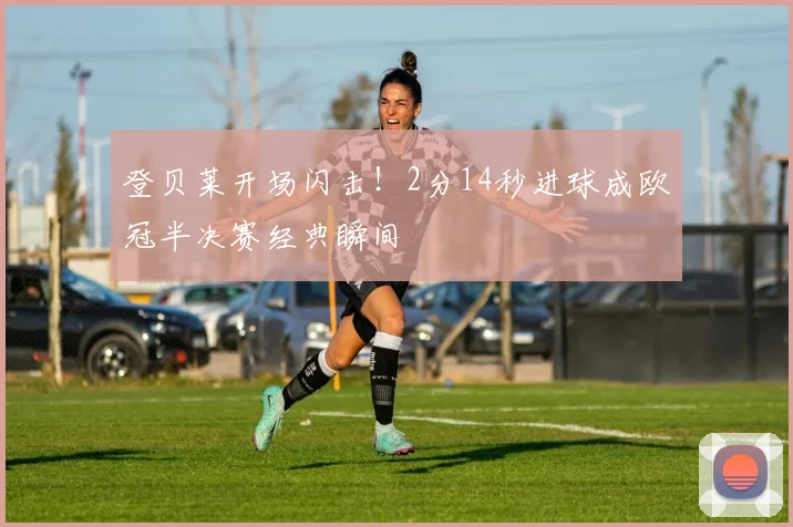 登贝莱开场闪击!2分14秒进球成欧冠半决赛经典瞬间